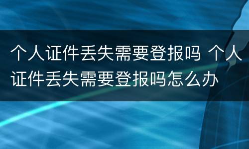 个人证件丢失需要登报吗 个人证件丢失需要登报吗怎么办
