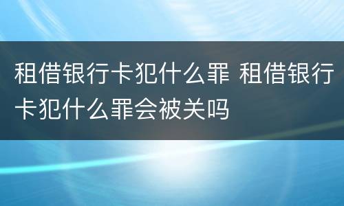 租借银行卡犯什么罪 租借银行卡犯什么罪会被关吗