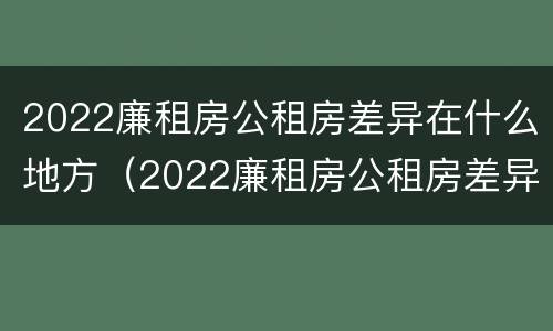2022廉租房公租房差异在什么地方（2022廉租房公租房差异在什么地方查）