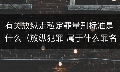 有关放纵走私定罪量刑标准是什么（放纵犯罪 属于什么罪名）
