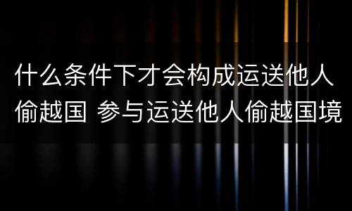 什么条件下才会构成运送他人偷越国 参与运送他人偷越国境
