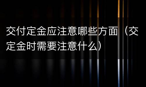 交付定金应注意哪些方面（交定金时需要注意什么）