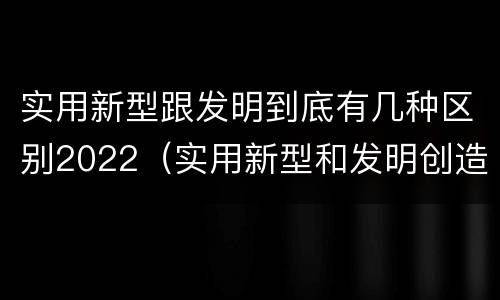 实用新型跟发明到底有几种区别2022（实用新型和发明创造）