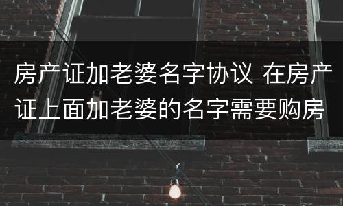 房产证加老婆名字协议 在房产证上面加老婆的名字需要购房合同吗