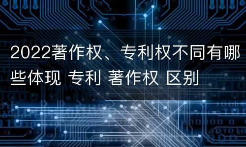 2022著作权、专利权不同有哪些体现 专利 著作权 区别
