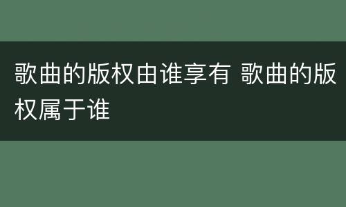 歌曲的版权由谁享有 歌曲的版权属于谁
