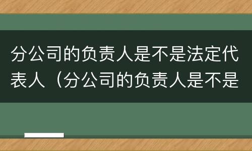 分公司的负责人是不是法定代表人（分公司的负责人是不是法定代表人呢）