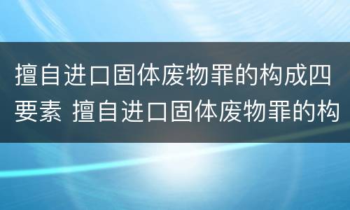 擅自进口固体废物罪的构成四要素 擅自进口固体废物罪的构成四要素是