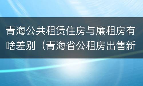 青海公共租赁住房与廉租房有啥差别（青海省公租房出售新原则）