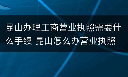 昆山办理工商营业执照需要什么手续 昆山怎么办营业执照
