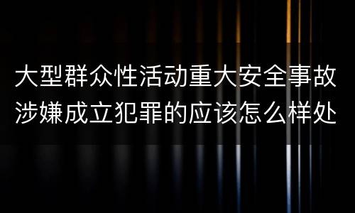 大型群众性活动重大安全事故涉嫌成立犯罪的应该怎么样处罚