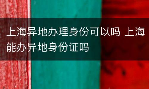 上海异地办理身份可以吗 上海能办异地身份证吗