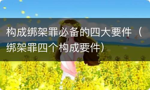 构成绑架罪必备的四大要件（绑架罪四个构成要件）