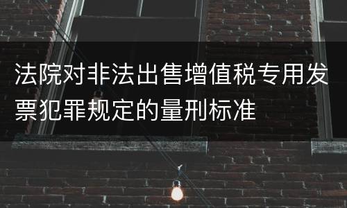 法院对非法出售增值税专用发票犯罪规定的量刑标准