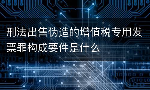 刑法出售伪造的增值税专用发票罪构成要件是什么