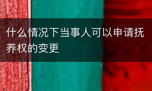 什么情况下当事人可以申请抚养权的变更