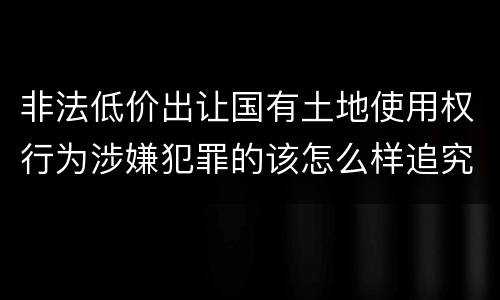 非法低价出让国有土地使用权行为涉嫌犯罪的该怎么样追究责任