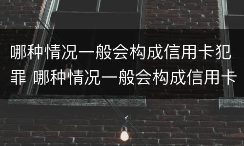 哪种情况一般会构成信用卡犯罪 哪种情况一般会构成信用卡犯罪行为