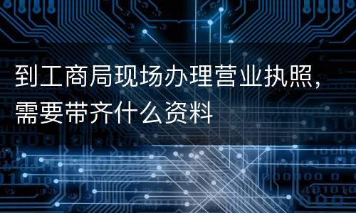 到工商局现场办理营业执照，需要带齐什么资料