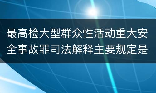 最高检大型群众性活动重大安全事故罪司法解释主要规定是什么