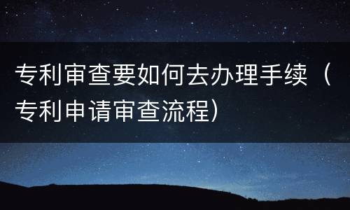 专利审查要如何去办理手续（专利申请审查流程）
