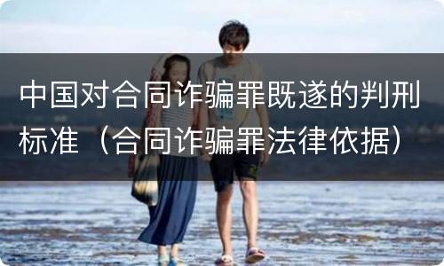 中国对合同诈骗罪既遂的判刑标准（合同诈骗罪法律依据）