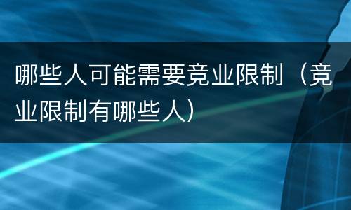 哪些人可能需要竞业限制（竞业限制有哪些人）