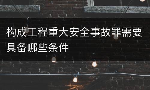 构成工程重大安全事故罪需要具备哪些条件