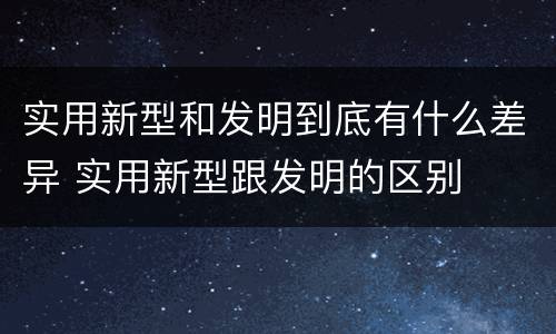 实用新型和发明到底有什么差异 实用新型跟发明的区别