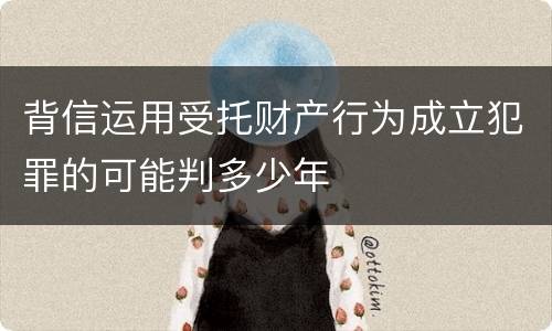 背信运用受托财产行为成立犯罪的可能判多少年