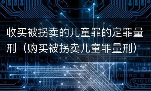 收买被拐卖的儿童罪的定罪量刑（购买被拐卖儿童罪量刑）