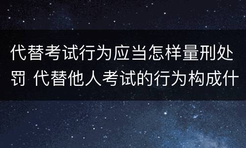 代替考试行为应当怎样量刑处罚 代替他人考试的行为构成什么罪