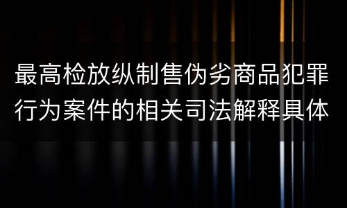 最高检放纵制售伪劣商品犯罪行为案件的相关司法解释具体有哪些