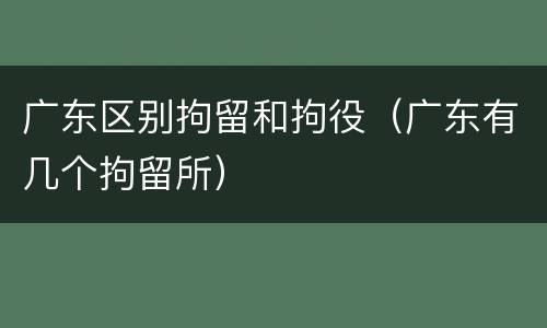广东区别拘留和拘役（广东有几个拘留所）