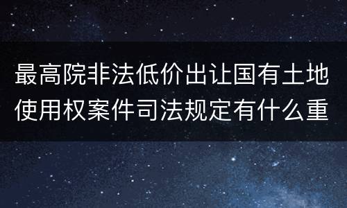 最高院非法低价出让国有土地使用权案件司法规定有什么重要内容