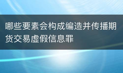 哪些要素会构成编造并传播期货交易虚假信息罪
