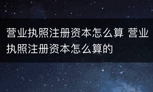 营业执照注册资本怎么算 营业执照注册资本怎么算的