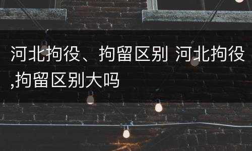河北拘役、拘留区别 河北拘役,拘留区别大吗