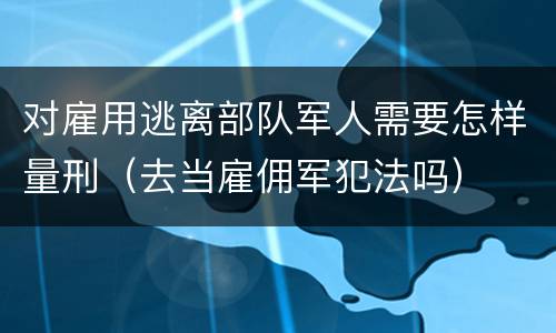 对雇用逃离部队军人需要怎样量刑（去当雇佣军犯法吗）