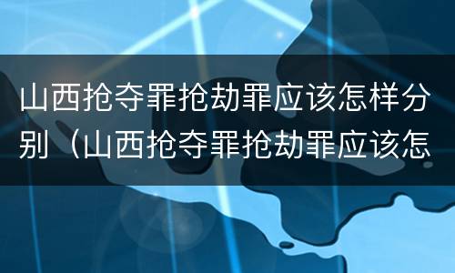 山西抢夺罪抢劫罪应该怎样分别（山西抢夺罪抢劫罪应该怎样分别认定）