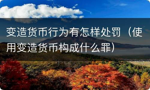 变造货币行为有怎样处罚（使用变造货币构成什么罪）