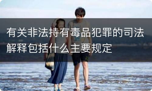 有关非法持有毒品犯罪的司法解释包括什么主要规定