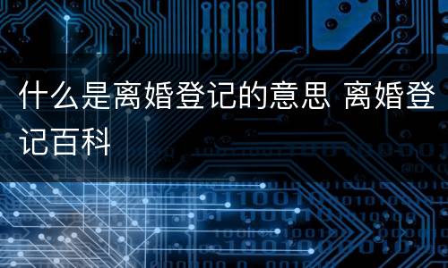 什么是离婚登记的意思 离婚登记百科