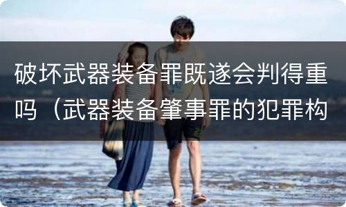 破坏武器装备罪既遂会判得重吗（武器装备肇事罪的犯罪构成）