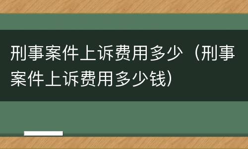 刑事案件上诉费用多少（刑事案件上诉费用多少钱）