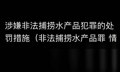 涉嫌非法捕捞水产品犯罪的处罚措施（非法捕捞水产品罪 情节严重）