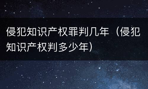 侵犯知识产权罪判几年（侵犯知识产权判多少年）