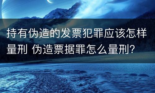 持有伪造的发票犯罪应该怎样量刑 伪造票据罪怎么量刑?