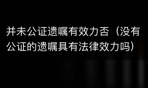 并未公证遗嘱有效力否（没有公证的遗嘱具有法律效力吗）
