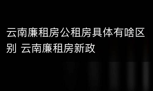 云南廉租房公租房具体有啥区别 云南廉租房新政